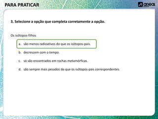 Os isótopos-filhos
a. são menos radioativos do que os isótopos-pais.
b. decrescem com o tempo.
c. só são encontrados em rochas metamórficas.
d. são sempre mais pesados do que os isótopos-pais correspondentes.
PARA PRATICAR
3. Selecione a opção que completa corretamente a opção.
 