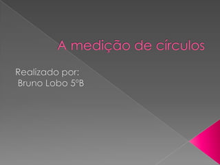 A medição de círculos  Realizado por:  Bruno Lobo 5ºB 