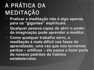 A PRÁTICA DAA PRÁTICA DA
MEDITAÇÃOMEDITAÇÃO
 Praticar a meditação não é algo apenasPraticar a meditação não é algo apenas
para os “gigantes” espirituais.para os “gigantes” espirituais.
 Qualquer pessoa capaz de abrir o poderQualquer pessoa capaz de abrir o poder
da imaginação pode aprender a meditar.da imaginação pode aprender a meditar.
 Como qualquer trabalho sério, aComo qualquer trabalho sério, a
meditação é mais difícil nas fases demeditação é mais difícil nas fases de
aprendizado; uma vez que nos tornamosaprendizado; uma vez que nos tornamos
peritos – artífices – ela passa a fazer parteperitos – artífices – ela passa a fazer parte
de nossos padrões de hábitosde nossos padrões de hábitos
estabelecidos.estabelecidos.
 