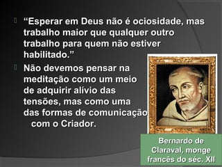 Bernardo deBernardo de
Claraval, mongeClaraval, monge
francês do séc. XIIfrancês do séc. XII
 ““Esperar em Deus não é ociosidade, masEsperar em Deus não é ociosidade, mas
trabalho maior que qualquer outrotrabalho maior que qualquer outro
trabalho para quem não estivertrabalho para quem não estiver
habilitado.”habilitado.”
 Não devemos pensar naNão devemos pensar na
meditação como um meiomeditação como um meio
de adquirir alívio dasde adquirir alívio das
tensões, mas como umatensões, mas como uma
das formas de comunicaçãodas formas de comunicação
com o Criador.com o Criador.
 