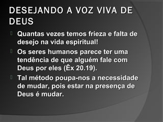 DESEJANDO A VOZ VIVA DEDESEJANDO A VOZ VIVA DE
DEUSDEUS
 Quantas vezes temos frieza e falta deQuantas vezes temos frieza e falta de
desejo na vida espiritual!desejo na vida espiritual!
 Os seres humanos parece ter umaOs seres humanos parece ter uma
tendência de que alguém fale comtendência de que alguém fale com
Deus por eles (Êx 20.19).Deus por eles (Êx 20.19).
 Tal método poupa-nos a necessidadeTal método poupa-nos a necessidade
de mudar, pois estar na presença dede mudar, pois estar na presença de
Deus é mudar.Deus é mudar.
 