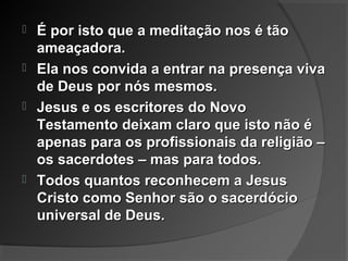  É por isto que a meditação nos é tãoÉ por isto que a meditação nos é tão
ameaçadora.ameaçadora.
 Ela nos convida a entrar na presença vivaEla nos convida a entrar na presença viva
de Deus por nós mesmos.de Deus por nós mesmos.
 Jesus e os escritores do NovoJesus e os escritores do Novo
Testamento deixam claro que isto não éTestamento deixam claro que isto não é
apenas para os profissionais da religião –apenas para os profissionais da religião –
os sacerdotes – mas para todos.os sacerdotes – mas para todos.
 Todos quantos reconhecem a JesusTodos quantos reconhecem a Jesus
Cristo como Senhor são o sacerdócioCristo como Senhor são o sacerdócio
universal de Deus.universal de Deus.
 