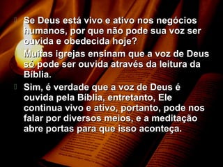  Se Deus está vivo e ativo nos negóciosSe Deus está vivo e ativo nos negócios
humanos, por que não pode sua voz serhumanos, por que não pode sua voz ser
ouvida e obedecida hoje?ouvida e obedecida hoje?
 Muitas igrejas ensinam que a voz de DeusMuitas igrejas ensinam que a voz de Deus
sósó pode ser ouvida através da leitura dapode ser ouvida através da leitura da
Bíblia.Bíblia.
 Sim, é verdade que a voz de Deus éSim, é verdade que a voz de Deus é
ouvida pela Bíblia, entretanto, Eleouvida pela Bíblia, entretanto, Ele
continua vivo e ativo, portanto, pode noscontinua vivo e ativo, portanto, pode nos
falar por diversos meios, e a meditaçãofalar por diversos meios, e a meditação
abre portas para que isso aconteça.abre portas para que isso aconteça.
 