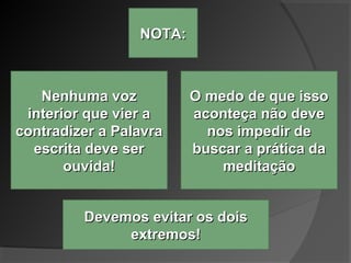 NOTA:NOTA:
Nenhuma vozNenhuma voz
interior que vier ainterior que vier a
contradizer a Palavracontradizer a Palavra
escrita deve serescrita deve ser
ouvida!ouvida!
O medo de que issoO medo de que isso
aconteça não deveaconteça não deve
nos impedir denos impedir de
buscar a prática dabuscar a prática da
meditaçãomeditação
Devemos evitar os doisDevemos evitar os dois
extremos!extremos!
 