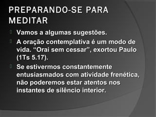 PREPARANDO-SE PARAPREPARANDO-SE PARA
MEDITARMEDITAR
 Vamos a algumas sugestões.Vamos a algumas sugestões.
 A oração contemplativa é um modo deA oração contemplativa é um modo de
vida. “Orai sem cessar”, exortou Paulovida. “Orai sem cessar”, exortou Paulo
(1Ts 5.17).(1Ts 5.17).
 Se estivermos constantementeSe estivermos constantemente
entusiasmados com atividade frenética,entusiasmados com atividade frenética,
não poderemos estar atentos nosnão poderemos estar atentos nos
instantes de silêncio interior.instantes de silêncio interior.
 