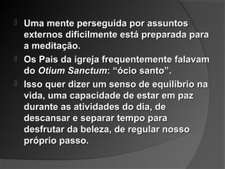  Uma mente perseguida por assuntosUma mente perseguida por assuntos
externos dificilmente está preparada paraexternos dificilmente está preparada para
a meditação.a meditação.
 Os Pais da igreja frequentemente falavamOs Pais da igreja frequentemente falavam
dodo Otium SanctumOtium Sanctum: “ócio santo”.: “ócio santo”.
 Isso quer dizer um senso de equilíbrio naIsso quer dizer um senso de equilíbrio na
vida, uma capacidade de estar em pazvida, uma capacidade de estar em paz
durante as atividades do dia, dedurante as atividades do dia, de
descansar e separar tempo paradescansar e separar tempo para
desfrutar da beleza, de regular nossodesfrutar da beleza, de regular nosso
próprio passo.próprio passo.
 