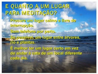 E QUANTO A UM LUGARE QUANTO A UM LUGAR
PARA MEDITAÇÃO?PARA MEDITAÇÃO?
 Procure um lugar calmo e livre deProcure um lugar calmo e livre de
interrupção.interrupção.
 Sem telefone por perto.Sem telefone por perto.
 Se possível, um lugar entre árvores,Se possível, um lugar entre árvores,
rio e plantas.rio e plantas.
 É melhor ter um lugar certo em vezÉ melhor ter um lugar certo em vez
de andar à cata de um local diferentede andar à cata de um local diferente
cada dia.cada dia.
 