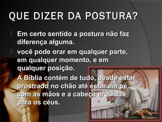 QUE DIZER DA POSTURA?QUE DIZER DA POSTURA?
 Em certo sentido a postura não fazEm certo sentido a postura não faz
diferença alguma.diferença alguma.
 você pode orar em qualquer parte,você pode orar em qualquer parte,
em qualquer momento, e emem qualquer momento, e em
qualquer posição.qualquer posição.
 A Bíblia contém de tudo, desde estarA Bíblia contém de tudo, desde estar
prostrado no chão até estar em pé,prostrado no chão até estar em pé,
com as mãos e a cabeça erguidascom as mãos e a cabeça erguidas
para os céus.para os céus.
 