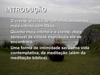 INTRODUÇÃOINTRODUÇÃO
 O crente precisa de um relacionamentoO crente precisa de um relacionamento
mais íntimo com Deus.mais íntimo com Deus.
 Quanto mais íntimo é o crente, maisQuanto mais íntimo é o crente, mais
sensível às coisas espirituais ele sesensível às coisas espirituais ele se
encontrará.encontrará.
 Uma forma de intimidade será uma vidaUma forma de intimidade será uma vida
contemplativa, de meditação (além dacontemplativa, de meditação (além da
meditação bíblica).meditação bíblica).
 