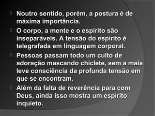 Noutro sentido, porém, a postura é deNoutro sentido, porém, a postura é de
máxima importância.máxima importância.
 O corpo, a mente e o espírito sãoO corpo, a mente e o espírito são
inseparáveis. A tensão do espírito éinseparáveis. A tensão do espírito é
telegrafada em linguagem corporal.telegrafada em linguagem corporal.
 Pessoas passam todo um culto dePessoas passam todo um culto de
adoração mascando chiclete, sem a maisadoração mascando chiclete, sem a mais
leve consciência da profunda tensão emleve consciência da profunda tensão em
que se encontram.que se encontram.
 Além da falta de reverência para comAlém da falta de reverência para com
Deus, ainda isso mostra um espíritoDeus, ainda isso mostra um espírito
inquieto.inquieto.
 