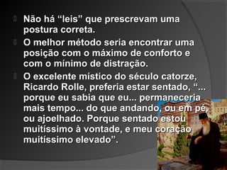  Não há “leis” que prescrevam umaNão há “leis” que prescrevam uma
postura correta.postura correta.
 O melhor método seria encontrar umaO melhor método seria encontrar uma
posição com o máximo de conforto eposição com o máximo de conforto e
com o mínimo de distração.com o mínimo de distração.
 O excelente místico do século catorze,O excelente místico do século catorze,
Ricardo Rolle, preferia estar sentado, “...Ricardo Rolle, preferia estar sentado, “...
porque eu sabia que eu... permaneceriaporque eu sabia que eu... permaneceria
mais tempo... do que andando, ou em pé,mais tempo... do que andando, ou em pé,
ou ajoelhado. Porque sentado estouou ajoelhado. Porque sentado estou
muitíssimo à vontade, e meu coraçãomuitíssimo à vontade, e meu coração
muitíssimo elevado”.muitíssimo elevado”.
 