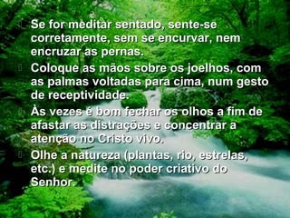  Se for meditar sentado, sente-seSe for meditar sentado, sente-se
corretamente, sem se encurvar, nemcorretamente, sem se encurvar, nem
encruzar as pernas.encruzar as pernas.
 Coloque as mãos sobre os joelhos, comColoque as mãos sobre os joelhos, com
as palmas voltadas para cima, num gestoas palmas voltadas para cima, num gesto
de receptividade.de receptividade.
 Às vezes é bom fechar os olhos a fim deÀs vezes é bom fechar os olhos a fim de
afastar as distrações e concentrar aafastar as distrações e concentrar a
atenção no Cristo vivo.atenção no Cristo vivo.
 Olhe a natureza (plantas, rio, estrelas,Olhe a natureza (plantas, rio, estrelas,
etc.) e medite no poder criativo doetc.) e medite no poder criativo do
Senhor.Senhor.
 