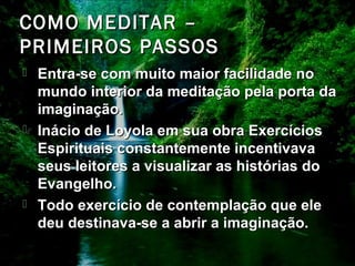 COMO MEDITAR –COMO MEDITAR –
PRIMEIROS PASSOSPRIMEIROS PASSOS
 Entra-se com muito maior facilidade noEntra-se com muito maior facilidade no
mundo interior da meditação pela porta damundo interior da meditação pela porta da
imaginação.imaginação.
 Inácio de Loyola em sua obra ExercíciosInácio de Loyola em sua obra Exercícios
Espirituais constantemente incentivavaEspirituais constantemente incentivava
seus leitores a visualizar as histórias doseus leitores a visualizar as histórias do
Evangelho.Evangelho.
 Todo exercício de contemplação que eleTodo exercício de contemplação que ele
deu destinava-se a abrir a imaginação.deu destinava-se a abrir a imaginação.
 