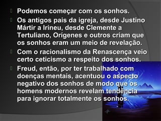  Podemos começar com os sonhos.Podemos começar com os sonhos.
 Os antigos pais da igreja, desde JustinoOs antigos pais da igreja, desde Justino
Mártir a Irineu, desde Clemente aMártir a Irineu, desde Clemente a
Tertuliano, Orígenes e outros criam queTertuliano, Orígenes e outros criam que
os sonhos eram um meio de revelação.os sonhos eram um meio de revelação.
 Com o racionalismo da Renascença veioCom o racionalismo da Renascença veio
certo ceticismo a respeito dos sonhos.certo ceticismo a respeito dos sonhos.
 Freud, então, por ter trabalhado comFreud, então, por ter trabalhado com
doenças mentais, acentuou o aspectodoenças mentais, acentuou o aspecto
negativo dos sonhos de modo que osnegativo dos sonhos de modo que os
homens modernos revelam tendênciahomens modernos revelam tendência
para ignorar totalmente os sonhos.para ignorar totalmente os sonhos.
 