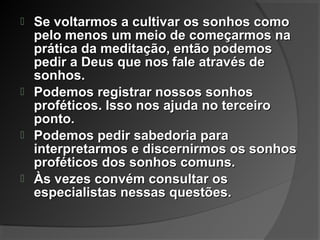  Se voltarmos a cultivar os sonhos comoSe voltarmos a cultivar os sonhos como
pelo menos um meio de começarmos napelo menos um meio de começarmos na
prática da meditação, então podemosprática da meditação, então podemos
pedir a Deus que nos fale através depedir a Deus que nos fale através de
sonhos.sonhos.
 Podemos registrar nossos sonhosPodemos registrar nossos sonhos
proféticos. Isso nos ajuda no terceiroproféticos. Isso nos ajuda no terceiro
ponto.ponto.
 Podemos pedir sabedoria paraPodemos pedir sabedoria para
interpretarmos e discernirmos os sonhosinterpretarmos e discernirmos os sonhos
proféticos dos sonhos comuns.proféticos dos sonhos comuns.
 Às vezes convém consultar osÀs vezes convém consultar os
especialistas nessas questões.especialistas nessas questões.
 