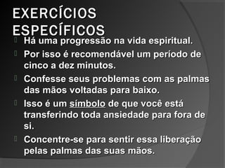 EXERCÍCIOSEXERCÍCIOS
ESPECÍFICOSESPECÍFICOS
 Há uma progressão na vida espiritual.Há uma progressão na vida espiritual.
 Por isso é recomendável um período dePor isso é recomendável um período de
cinco a dez minutos.cinco a dez minutos.
 Confesse seus problemas com as palmasConfesse seus problemas com as palmas
das mãos voltadas para baixo.das mãos voltadas para baixo.
 Isso é umIsso é um símbolosímbolo de que você estáde que você está
transferindo toda ansiedade para fora detransferindo toda ansiedade para fora de
si.si.
 Concentre-se para sentir essa liberaçãoConcentre-se para sentir essa liberação
pelas palmas das suas mãos.pelas palmas das suas mãos.
 