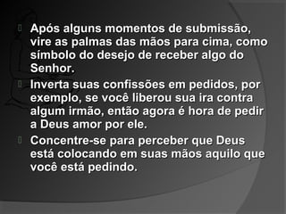  Após alguns momentos de submissão,Após alguns momentos de submissão,
vire as palmas das mãos para cima, comovire as palmas das mãos para cima, como
símbolo do desejo de receber algo dosímbolo do desejo de receber algo do
Senhor.Senhor.
 Inverta suas confissões em pedidos, porInverta suas confissões em pedidos, por
exemplo, se você liberou sua ira contraexemplo, se você liberou sua ira contra
algum irmão, então agora é hora de pediralgum irmão, então agora é hora de pedir
a Deus amor por ele.a Deus amor por ele.
 Concentre-se para perceber que DeusConcentre-se para perceber que Deus
está colocando em suas mãos aquilo queestá colocando em suas mãos aquilo que
você está pedindo.você está pedindo.
 