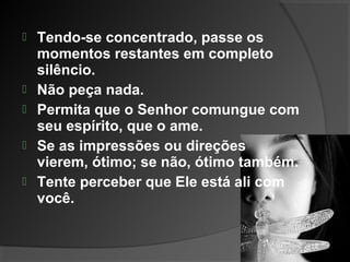  Tendo-se concentrado, passe os
momentos restantes em completo
silêncio.
 Não peça nada.
 Permita que o Senhor comungue com
seu espírito, que o ame.
 Se as impressões ou direções
vierem, ótimo; se não, ótimo também.
 Tente perceber que Ele está ali com
você.
 
