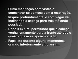  Outra meditação com vistas aOutra meditação com vistas a
concentrar-se começa com a respiração.concentrar-se começa com a respiração.
 Inspire profundamente, e com vagar váInspire profundamente, e com vagar vá
inclinando a cabeça para trás até ondeinclinando a cabeça para trás até onde
possível.possível.
 Depois expire, permitindo que a cabeçaDepois expire, permitindo que a cabeça
venha lentamente para a frente até que ovenha lentamente para a frente até que o
queixo quase se apoie no peito.queixo quase se apoie no peito.
 Faça isto durante alguns momentos,Faça isto durante alguns momentos,
orando interiormente algo assim:orando interiormente algo assim:
 