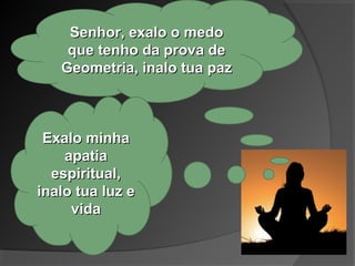 Senhor, exalo o medoSenhor, exalo o medo
que tenho da prova deque tenho da prova de
Geometria, inalo tua pazGeometria, inalo tua paz
Exalo minhaExalo minha
apatiaapatia
espiritual,espiritual,
inalo tua luz einalo tua luz e
vidavida
 