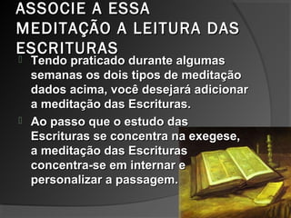 ASSOCIE A ESSAASSOCIE A ESSA
MEDITAÇÃO A LEITURA DASMEDITAÇÃO A LEITURA DAS
ESCRITURASESCRITURAS
 Tendo praticado durante algumasTendo praticado durante algumas
semanas os dois tipos de meditaçãosemanas os dois tipos de meditação
dados acima, você desejará adicionardados acima, você desejará adicionar
a meditação das Escrituras.a meditação das Escrituras.
 Ao passo que o estudo dasAo passo que o estudo das
Escrituras se concentra na exegese,Escrituras se concentra na exegese,
a meditação das Escriturasa meditação das Escrituras
concentra-se em internar econcentra-se em internar e
personalizar a passagem.personalizar a passagem.
 