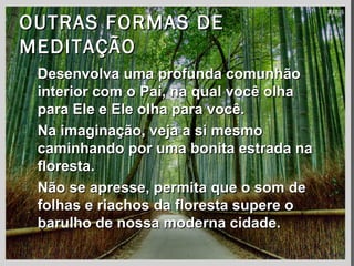 OUTRAS FORMAS DEOUTRAS FORMAS DE
MEDITAÇÃOMEDITAÇÃO
 Desenvolva uma profunda comunhãoDesenvolva uma profunda comunhão
interior com o Pai, na qual você olhainterior com o Pai, na qual você olha
para Ele e Ele olha para você.para Ele e Ele olha para você.
 Na imaginação, veja a si mesmoNa imaginação, veja a si mesmo
caminhando por uma bonita estrada nacaminhando por uma bonita estrada na
floresta.floresta.
 Não se apresse, permita que o som deNão se apresse, permita que o som de
folhas e riachos da floresta supere ofolhas e riachos da floresta supere o
barulho de nossa moderna cidade.barulho de nossa moderna cidade.
 