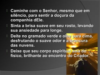  Caminhe com o Senhor, mesmo que emCaminhe com o Senhor, mesmo que em
silêncio, para sentir a doçura dasilêncio, para sentir a doçura da
companhia dEle.companhia dEle.
 Sinta a brisa suave em seu rosto, levandoSinta a brisa suave em seu rosto, levando
sua ansiedade para longe.sua ansiedade para longe.
 Deite no gramado verde e olhe para cima,Deite no gramado verde e olhe para cima,
desfrutando o suave odor e a brancuradesfrutando o suave odor e a brancura
das nuvens.das nuvens.
 Deixe que seu corpo espiritual saia doDeixe que seu corpo espiritual saia do
físico, brilhante ao encontro do Criador.físico, brilhante ao encontro do Criador.
 