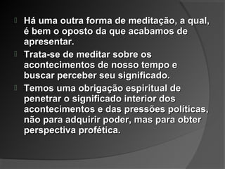  Há uma outra forma de meditação, a qual,Há uma outra forma de meditação, a qual,
é bem o oposto da que acabamos deé bem o oposto da que acabamos de
apresentar.apresentar.
 Trata-se de meditar sobre osTrata-se de meditar sobre os
acontecimentos de nosso tempo eacontecimentos de nosso tempo e
buscar perceber seu significado.buscar perceber seu significado.
 Temos uma obrigação espiritual deTemos uma obrigação espiritual de
penetrar o significado interior dospenetrar o significado interior dos
acontecimentos e das pressões políticas,acontecimentos e das pressões políticas,
não para adquirir poder, mas para obternão para adquirir poder, mas para obter
perspectiva profética.perspectiva profética.
 