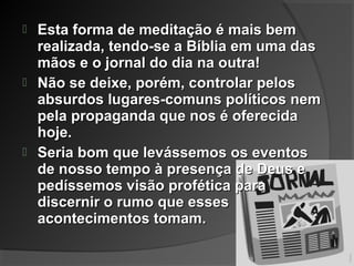  Esta forma de meditação é mais bemEsta forma de meditação é mais bem
realizada, tendo-se a Bíblia em uma dasrealizada, tendo-se a Bíblia em uma das
mãos e o jornal do dia na outra!mãos e o jornal do dia na outra!
 Não se deixe, porém, controlar pelosNão se deixe, porém, controlar pelos
absurdos lugares-comuns políticos nemabsurdos lugares-comuns políticos nem
pela propaganda que nos é oferecidapela propaganda que nos é oferecida
hoje.hoje.
 Seria bom que levássemos os eventosSeria bom que levássemos os eventos
de nosso tempo à presença de Deus ede nosso tempo à presença de Deus e
pedíssemos visão profética parapedíssemos visão profética para
discernir o rumo que essesdiscernir o rumo que esses
acontecimentos tomam.acontecimentos tomam.
 