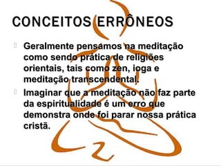 CONCEITOS ERRÔNEOSCONCEITOS ERRÔNEOS
 Geralmente pensamos na meditaçãoGeralmente pensamos na meditação
como sendo prática de religiõescomo sendo prática de religiões
orientais, tais como zen, ioga eorientais, tais como zen, ioga e
meditação transcendental.meditação transcendental.
 Imaginar que a meditação não faz parteImaginar que a meditação não faz parte
da espiritualidade é um erro queda espiritualidade é um erro que
demonstra onde foi parar nossa práticademonstra onde foi parar nossa prática
cristã.cristã.
 