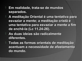  Em realidade, trata-se de mundosEm realidade, trata-se de mundos
separados.separados.
 A meditação Oriental é uma tentativa paraA meditação Oriental é uma tentativa para
esvaziar a mente; a meditação cristã éesvaziar a mente; a meditação cristã é
uma tentativa para esvaziar a mente a fimuma tentativa para esvaziar a mente a fim
de enchê-la (Lc 11.24-26).de enchê-la (Lc 11.24-26).
 As duas ideias são radicalmenteAs duas ideias são radicalmente
diferentes.diferentes.
 Todas as formas orientais de meditaçãoTodas as formas orientais de meditação
acentuam a necessidade de afastamentoacentuam a necessidade de afastamento
do mundo.do mundo.
 