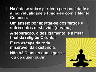  Há ênfase sobre perder a personalidade eHá ênfase sobre perder a personalidade e
a individualidade e fundir-se com a Mentea individualidade e fundir-se com a Mente
Cósmica.Cósmica.
 Um anseio por libertar-se dos fardos eUm anseio por libertar-se dos fardos e
sofrimentos desta vida (nirvana).sofrimentos desta vida (nirvana).
 A separação, o desligamento, é a metaA separação, o desligamento, é a meta
final da religião Oriental.final da religião Oriental.
 É um escape da rodaÉ um escape da roda
miserável da existência.miserável da existência.
 Não há Deus ao qual ligar-seNão há Deus ao qual ligar-se
ou de quem ouvir.ou de quem ouvir.
 