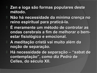  Zen e ioga são formas populares desteZen e ioga são formas populares deste
método.método.
 Não há necessidade da mínima crença noNão há necessidade da mínima crença no
reino espiritual para praticá-la.reino espiritual para praticá-la.
 É meramente um método de controlar asÉ meramente um método de controlar as
ondas cerebrais a fim de melhorar o bem-ondas cerebrais a fim de melhorar o bem-
estar fisiológico e emocional.estar fisiológico e emocional.
 A meditação cristã vai muito além daA meditação cristã vai muito além da
noção de separação.noção de separação.
 Há necessidade de separação – “sabat deHá necessidade de separação – “sabat de
contemplação”, como diz Pedro decontemplação”, como diz Pedro de
Celles, do século XII.Celles, do século XII.
 