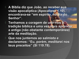  A Bíblia diz que João, ao receber suaA Bíblia diz que João, ao receber sua
visão apocalíptica (Apocalipse 1.10),visão apocalíptica (Apocalipse 1.10),
encontrava-se “em espírito, no dia doencontrava-se “em espírito, no dia do
Senhor”.Senhor”.
 Tenhamos a coragem de unir-nos àTenhamos a coragem de unir-nos à
tradição bíblica e uma vez mais aprendertradição bíblica e uma vez mais aprender
a antiga (não obstante contemporânea)a antiga (não obstante contemporânea)
arte da meditação.arte da meditação.
 Que nos juntemos ao salmista eQue nos juntemos ao salmista e
declaremos: “Eu, porém, meditarei nosdeclaremos: “Eu, porém, meditarei nos
teus preceitos” (Sl 119.78).teus preceitos” (Sl 119.78).
 