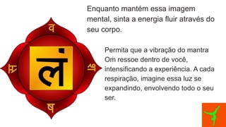 Enquanto mantém essa imagem
mental, sinta a energia fluir através do
seu corpo.
Permita que a vibração do mantra
O ressoe dentro de você,
ṁ
intensificando a experiência. A cada
respiração, imagine essa luz se
expandindo, envolvendo todo o seu
ser.
 