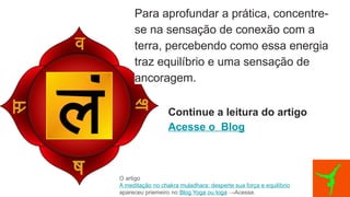 Para aprofundar a prática, concentre-
se na sensação de conexão com a
terra, percebendo como essa energia
traz equilíbrio e uma sensação de
ancoragem.
Continue a leitura do artigo
Acesse o Blog
O artigo
A meditação no chakra muladhara: desperte sua força e equilíbrio
apareceu priemeiro no Blog Yoga ou Ioga →Acesse.
 