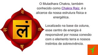 O Muladhara Chakra, também
conhecido como Chakra Raiz, é o
alicerce da nossa estrutura física e
energética.
Localizado na base da coluna,
esse centro de energia é
responsável por nossa conexão
com o elemento terra e nossos
instintos de sobrevivência.
 