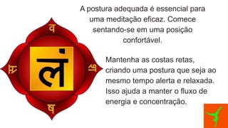 A postura adequada é essencial para
uma meditação eficaz. Comece
sentando-se em uma posição
confortável.
Mantenha as costas retas,
criando uma postura que seja ao
mesmo tempo alerta e relaxada.
Isso ajuda a manter o fluxo de
energia e concentração.
 