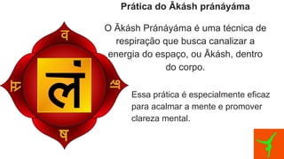 Prática do Ākásh pránáyáma
O Ākásh Pránáyáma é uma técnica de
respiração que busca canalizar a
energia do espaço, ou Ākásh, dentro
do corpo.
Essa prática é especialmente eficaz
para acalmar a mente e promover
clareza mental.
 
