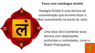 Foco com nasikagra drishti
Nasāgra Drishti é uma técnica de
concentração que envolve focar o
olhar suavemente na ponta do nariz.
Uma dica útil é combinar essa
técnica com respirações
profundas e controladas, como o
Ākásh Pránáyáma.
 