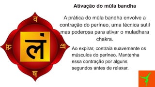 Ativação do mūla bandha
A prática do mūla bandha envolve a
contração do períneo, uma técnica sutil
mas poderosa para ativar o muladhara
chakra.
Ao expirar, contraia suavemente os
músculos do períneo. Mantenha
essa contração por alguns
segundos antes de relaxar.
 