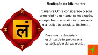 Recitação do bīja mantra
O mantra O é considerado o som
ṁ
primordial no contexto da meditação,
encapsulando a essência do universo
e a realidade absoluta, Brahman.
Esse mantra desperta a
espiritualidade, proporciona
estabilidade e clareza mental.
 