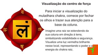Visualização do centro de força
Para iniciar a visualização do
muladhara chakra, comece por fechar
os olhos e trazer sua atenção para a
base da coluna.
Imagine uma raiz se estendendo da
sua coluna em direção à terra,
simbolizando estabilidade e segurança.
Visualize uma luz vermelha brilhante
nesse local, representando o poder e a
energia do chakra raiz.
 