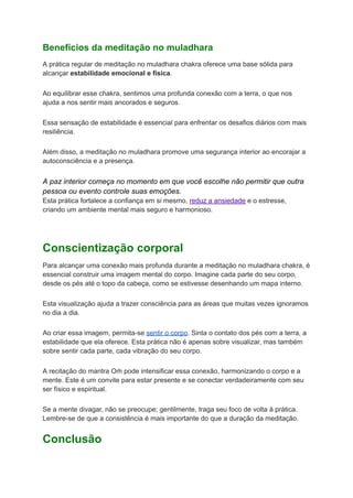 Benefícios da meditação no muladhara
A prática regular de meditação no muladhara chakra oferece uma base sólida para
alcançar estabilidade emocional e física.
Ao equilibrar esse chakra, sentimos uma profunda conexão com a terra, o que nos
ajuda a nos sentir mais ancorados e seguros.
Essa sensação de estabilidade é essencial para enfrentar os desafios diários com mais
resiliência.
Além disso, a meditação no muladhara promove uma segurança interior ao encorajar a
autoconsciência e a presença.
A paz interior começa no momento em que você escolhe não permitir que outra
pessoa ou evento controle suas emoções.
Esta prática fortalece a confiança em si mesmo, reduz a ansiedade e o estresse,
criando um ambiente mental mais seguro e harmonioso.
Conscientização corporal
Para alcançar uma conexão mais profunda durante a meditação no muladhara chakra, é
essencial construir uma imagem mental do corpo. Imagine cada parte do seu corpo,
desde os pés até o topo da cabeça, como se estivesse desenhando um mapa interno.
Esta visualização ajuda a trazer consciência para as áreas que muitas vezes ignoramos
no dia a dia.
Ao criar essa imagem, permita-se sentir o corpo. Sinta o contato dos pés com a terra, a
estabilidade que ela oferece. Esta prática não é apenas sobre visualizar, mas também
sobre sentir cada parte, cada vibração do seu corpo.
A recitação do mantra Oṁ pode intensificar essa conexão, harmonizando o corpo e a
mente. Este é um convite para estar presente e se conectar verdadeiramente com seu
ser físico e espiritual.
Se a mente divagar, não se preocupe; gentilmente, traga seu foco de volta à prática.
Lembre-se de que a consistência é mais importante do que a duração da meditação.
Conclusão
 