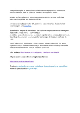 Uma prática regular de meditação no muladhara chakra proporciona estabilidade
emocional e física, além de promover um senso de segurança interior.
Ao viver em harmonia com o corpo, nos reconectamos com a nossa essência e
encontramos equilíbrio nas atividades diárias.
Através da repetição do mantra Oṁ, cultivamos a paz interior e a clareza mental,
essenciais para uma vida plena.
A verdadeira viagem de descoberta não consiste em procurar novas paisagens,
mas em ter novos olhos. – Marcel Proust
As práticas apresentadas aqui são apenas um registro valioso para estudo e referência.
Elas não pretendem, nem podem, substituir a orientação direta de um professor de
yoga.
Sendo assim, não é interessante a prática solitária em casa, caso você não tenha
experiência prévia nesse tipo de meditação. Recomendo enfaticamente que aprenda
essas técnicas diretamente com um professor qualificado.
Leita também: Bandhas yoga: contrações para trabalhar a energia vital
Artigos relacionados sobre meditação nos chakras:
Meditação no chakra svādhiṣṭhāna
O artigo A meditação no chakra muladhara: desperte sua força e equilíbrio
apareceu primeiro em Yoga ou Ioga
 