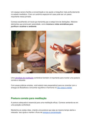 Um espaço sereno facilita a concentração e nos ajuda a mergulhar mais profundamente
no estado meditativo. Criar um cantinho especial em casa pode ser um passo
importante nessa jornada.
Comece escolhendo um local que transmita paz e esteja livre de distrações. Adicione
elementos que promovam serenidade, como incenso e velas aromáticas para
purificar e acalmar o ambiente.
Uma almofada de meditação confortável também é importante para manter uma postura
correta e relaxada.
Com essas práticas simples, você estará mais preparado(a) para se conectar com a
energia do Muladhara e encontrar equilíbrio e harmonia no seu corpo e mente.
Postura correta para meditação
A postura adequada é essencial para uma meditação eficaz. Comece sentando-se em
uma posição confortável.
Mantenha as costas retas, criando uma postura que seja ao mesmo tempo alerta e
relaxada. Isso ajuda a manter o fluxo de energia e concentração.
 