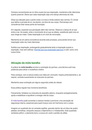 Comece concentrando-se no ritmo suave da sua respiração, mantendo-a tão silenciosa
quanto possível. Deixe que cada respiração seja uma dança silenciosa da vida.
Dirija sua atenção para o ponto onde o ar toca o limite exterior das narinas. É o limiar
que define a jornada do ar, ora dentro, ora fora do seu corpo. Permaneça com
consciência total nesse ponto de transição.
Em seguida, expanda sua percepção além das narinas. Observe a dança do ar que
entra e sai. Ao exalar, sinta o movimento do ar que se afasta, substituído pelo novo ar
que chega ao inalar. Cada respiração é um ciclo de renovação.
Mantenha-se em plena consciência durante este processo, procurando tornar sua
respiração cada vez mais silenciosa.
Sutilize sua respiração, prolongando gradualmente tanto a inspiração quanto a
expiração, mas sem esforço. Permita que sua respiração seja leve e sutil, como uma
suave brisa.
Ativação do mūla bandha
A prática do mūla bandha envolve a contração do períneo, uma técnica sutil mas
poderosa para ativar o muladhara chakra.
Para começar, com a coluna ereta e as mãos em cinmudrā. Inspire profundamente e, ao
expirar, contraia suavemente os músculos do períneo.
Mantenha essa contração por alguns segundos antes de relaxar.
Essa prática regular traz inúmeros benefícios.
Fisicamente, fortalece os músculos do assoalho pélvico, enquanto energeticamente,
ajuda a estabilizar e equilibrar a energia vital do corpo.
O mūla bandha pode aumentar a clareza mental e promover uma sensação de
segurança interna, essencial para quem busca viver em harmonia com o corpo.
Imagine um quadrado de cor amarela açafrão, gravado dentro de um lótus de quatro
pétalas vermelhas, enquanto associa o bījamantra e o mūlabandha. Este quadrado
simboliza pṛthivī, o elemento terra, e evoca em você o sentido do olfato.
 
