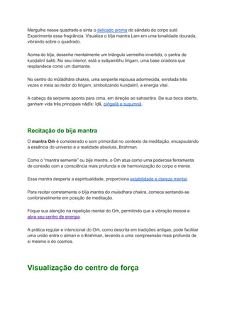 Mergulhe nesse quadrado e sinta o delicado aroma do sândalo do corpo sutil.
Experimente essa fragrância. Visualize o bīja mantra Lam em uma tonalidade dourada,
vibrando sobre o quadrado.
Acima do bīja, desenhe mentalmente um triângulo vermelho invertido, o yantra de
kuṇḍalinī śakti. No seu interior, está o svāyambhu liṅgam, uma base criadora que
resplandece como um diamante.
No centro do mūlādhāra chakra, uma serpente repousa adormecida, enrolada três
vezes e meia ao redor do liṅgam, simbolizando kuṇḍalinī, a energia vital.
A cabeça da serpente aponta para cima, em direção ao sahasrāra. De sua boca aberta,
ganham vida três principais nāḍīs: īḍā, piṅgailā e suṣumṇā.
Recitação do bīja mantra
O mantra Oṁ é considerado o som primordial no contexto da meditação, encapsulando
a essência do universo e a realidade absoluta, Brahman.
Como o “mantra semente” ou bīja mantra, o Oṁ atua como uma poderosa ferramenta
de conexão com a consciência mais profunda e de harmonização do corpo e mente.
Esse mantra desperta a espiritualidade, proporciona estabilidade e clareza mental.
Para recitar corretamente o bīja mantra do muladhara chakra, comece sentando-se
confortavelmente em posição de meditação.
Foque sua atenção na repetição mental do Oṁ, permitindo que a vibração ressoe e
abra seu centro de energia.
A prática regular e intencional do Oṁ, como descrita em tradições antigas, pode facilitar
uma união entre o atman e o Brahman, levando a uma compreensão mais profunda de
si mesmo e do cosmos.
Visualização do centro de força
 