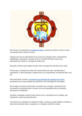 Para iniciar a visualização do muladhara chakra, comece por fechar os olhos e trazer
sua atenção para a base da coluna.
Imagine uma raiz se estendendo da sua coluna em direção à terra, simbolizando
estabilidade e segurança. Visualize uma luz vermelha brilhante nesse local,
representando o poder e a energia do chakra raiz.
Enquanto mantém essa imagem mental, sinta a energia fluir através do seu corpo.
Permita que a vibração do mantra Oṁ ressoe dentro de você, intensificando a
experiência. A cada respiração, imagine essa luz se expandindo, envolvendo todo o seu
ser.
Para aprofundar a prática, concentre-se na sensação de conexão com a terra,
percebendo como essa energia traz equilíbrio e uma sensação de ancoragem.
Se em algum momento você perder a conexão com a imagem, reconstrua tudo
novamente com atenção plena: comece com uma respiração lenta e consciente,
associada ao mūlabanda.
Visualize a repetição mental do bīja mantra Lam e o quadrado de cor açafrão, que
representa o yantra do elemento terra.
Concentre-se no despertar do sentido do olfato, visualize as quatro pétalas vermelhas, o
bīja mantra vibrando sobre o quadrado, e o triângulo vermelho invertido.
 