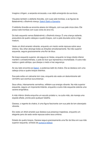 Imagine o liṅgam, a serpente enroscada, e as nāḍīs emergindo da sua boca.
Visualize também o elefante Airavāta, com suas sete trombas, e as figuras de
Balabrahmā, o Brahmā criança, Dakiṇī Śakti e Gaṇesha.
O elefante Airavāta se encontra abaixo do triângulo, com sua pele cinza clara. Ele
possui sete trombas com suas cores do arco-íris.
Do lado esquerdo vemos Balabrahmā, o Brahmā criança. É uma criança radiante,
possuidora de quatro cabeças e quatro braços, com a pele dourada como o trigo
maduro.
Veste um dhoti amarelo vibrante, enquanto um manto verde repousa sobre seus
ombros. Seu olhar abrange todas as direções simultaneamente. Na mão superior
esquerda, segura graciosamente uma flor de lótus.
No braço esquerdo superior, ele segura os Vedas, enquanto no braço direito inferior
mantém o amṛtakūmbhaka, o pote do licor que representa a imortalidade. A outra mão
realiza o gesto abhāya, que dissipa o medo e traz segurança.
Ao seu lado encontra-se Dakiṇī, a poderosa śakti do chakra. Ela se destaca com uma
cabeça única e quatro braços distintos.
Sua pele exibe um cativante tom rosa, enquanto ela veste um deslumbrante sāri
vermelho que acentua sua presença.
Seus olhos, intensamente vermelhos, refletem sua energia vibrante. Na mão superior
esquerda, segura um imponente tridente, enquanto a outra mão esquerda ostenta uma
caveira enigmática.
A mão inferior direita empunha um escudo protetor e, na outra mão, ela maneja uma
espada afiada, pronta para qualquer batalha.
Gaṇesa, o regente do chakra, é uma figura fascinante com sua pele de tom alaranjado
vibrante.
Ele veste um dhoti amarelo que destaca sua presença majestosa, enquanto um
elegante pano de seda verde repousa sobre seus ombros.
Dotado de quatro braços, Gaṇesa segura graciosamente uma flor de lótus em sua mão
superior esquerda, símbolo de pureza e beleza.
 